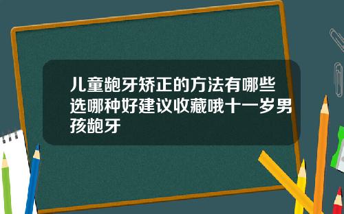 儿童龅牙矫正的方法有哪些选哪种好建议收藏哦十一岁男孩龅牙