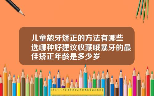 儿童龅牙矫正的方法有哪些选哪种好建议收藏哦暴牙的最佳矫正年龄是多少岁