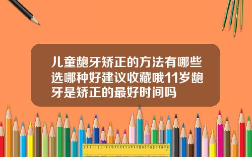儿童龅牙矫正的方法有哪些选哪种好建议收藏哦11岁龅牙是矫正的最好时间吗