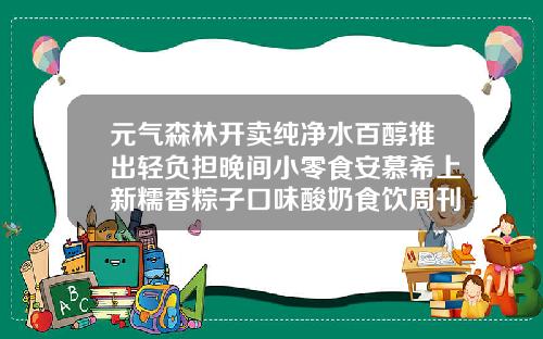 元气森林开卖纯净水百醇推出轻负担晚间小零食安慕希上新糯香粽子口味酸奶食饮周刊安慕希高端瓶装酸奶
