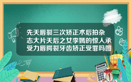 先天唇裂三次矫正术后拍杂志大片天后之女李嫣的惊人承受力唇腭裂牙齿矫正受罪吗图片