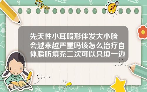 先天性小耳畸形伴发大小脸会越来越严重吗该怎么治疗自体脂肪填充二次可以只填一边脸吗