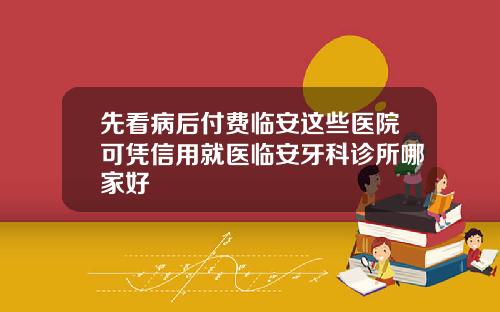 先看病后付费临安这些医院可凭信用就医临安牙科诊所哪家好