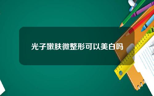 光子嫩肤微整形可以美白吗 光子嫩肤微整形可以美白吗