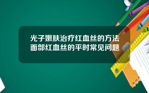 光子嫩肤治疗红血丝的方法面部红血丝的平时常见问题