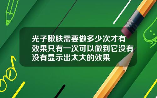 光子嫩肤需要做多少次才有效果只有一次可以做到它没有没有显示出太大的效果