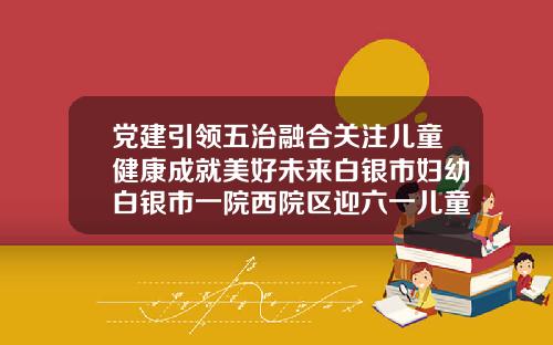 党建引领五治融合关注儿童健康成就美好未来白银市妇幼白银市一院西院区迎六一儿童保健义诊顺利举办白银口腔医院哪家好