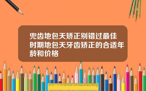 兜齿地包天矫正别错过最佳时期地包天牙齿矫正的合适年龄和价格