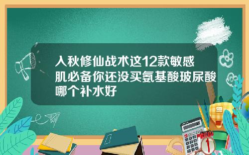 入秋修仙战术这12款敏感肌必备你还没买氨基酸玻尿酸哪个补水好
