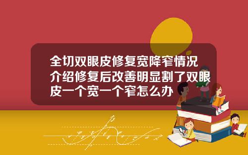 全切双眼皮修复宽降窄情况介绍修复后改善明显割了双眼皮一个宽一个窄怎么办