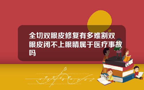 全切双眼皮修复有多难割双眼皮闭不上眼睛属于医疗事故吗