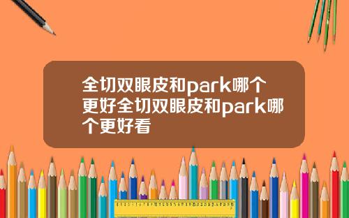 全切双眼皮和park哪个更好全切双眼皮和park哪个更好看