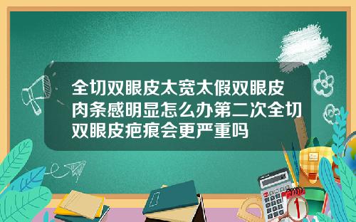 全切双眼皮太宽太假双眼皮肉条感明显怎么办第二次全切双眼皮疤痕会更严重吗
