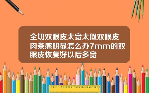 全切双眼皮太宽太假双眼皮肉条感明显怎么办7mm的双眼皮恢复好以后多宽