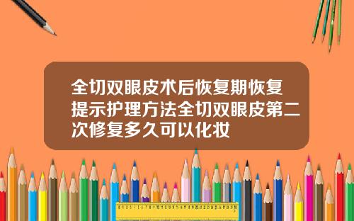 全切双眼皮术后恢复期恢复提示护理方法全切双眼皮第二次修复多久可以化妆