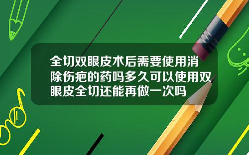 全切双眼皮术后需要使用消除伤疤的药吗多久可以使用双眼皮全切还能再做一次吗