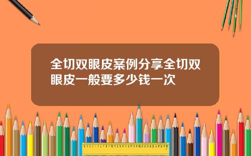 全切双眼皮案例分享全切双眼皮一般要多少钱一次