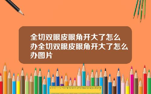 全切双眼皮眼角开大了怎么办全切双眼皮眼角开大了怎么办图片