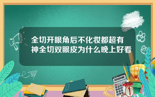 全切开眼角后不化妆都超有神全切双眼皮为什么晚上好看