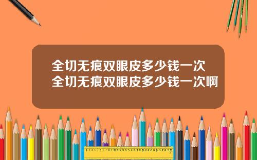全切无痕双眼皮多少钱一次全切无痕双眼皮多少钱一次啊