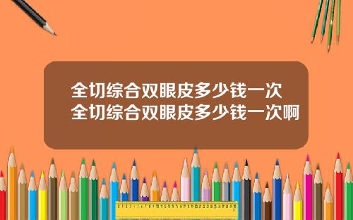 全切综合双眼皮多少钱一次全切综合双眼皮多少钱一次啊