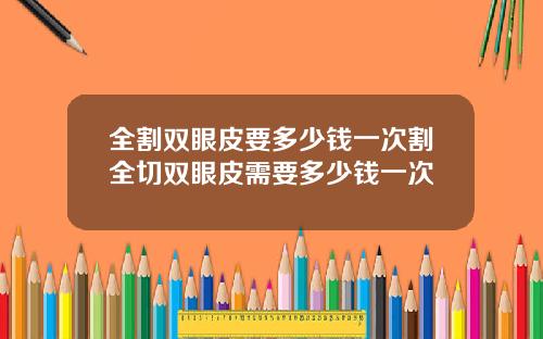 全割双眼皮要多少钱一次割全切双眼皮需要多少钱一次