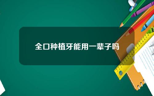 全口种植牙能用一辈子吗 全口种植牙能用一辈子吗