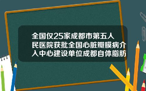 全国仅25家成都市第五人民医院获批全国心脏瓣膜病介入中心建设单位成都自体脂肪隆胸医院排名