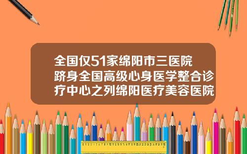 全国仅51家绵阳市三医院跻身全国高级心身医学整合诊疗中心之列绵阳医疗美容医院排行