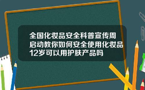 全国化妆品安全科普宣传周启动教你如何安全使用化妆品12岁可以用护肤产品吗