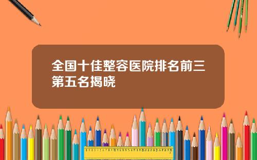 全国十佳整容医院排名前三第五名揭晓