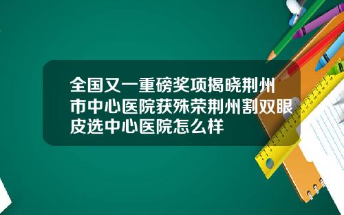 全国又一重磅奖项揭晓荆州市中心医院获殊荣荆州割双眼皮选中心医院怎么样