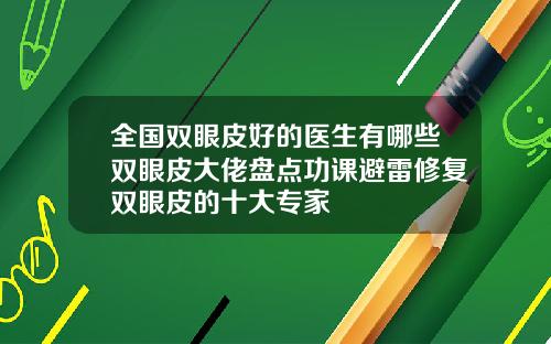 全国双眼皮好的医生有哪些双眼皮大佬盘点功课避雷修复双眼皮的十大专家