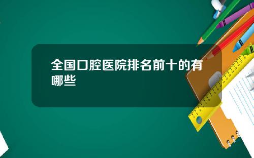 全国口腔医院排名前十的有哪些 全国口腔医院排名前十的有哪些