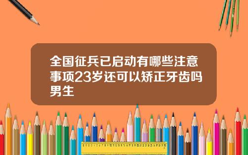 全国征兵已启动有哪些注意事项23岁还可以矫正牙齿吗男生