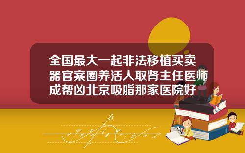 全国最大一起非法移植买卖器官案圈养活人取肾主任医师成帮凶北京吸脂那家医院好