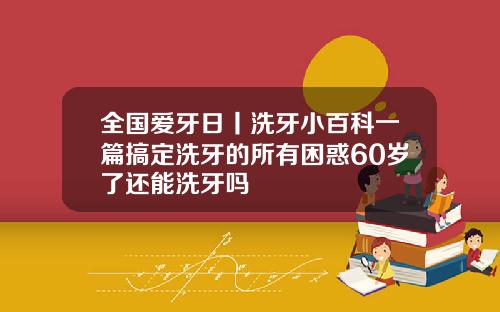全国爱牙日丨洗牙小百科一篇搞定洗牙的所有困惑60岁了还能洗牙吗