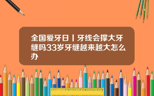 全国爱牙日丨牙线会撑大牙缝吗33岁牙缝越来越大怎么办