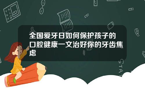 全国爱牙日如何保护孩子的口腔健康一文治好你的牙齿焦虑