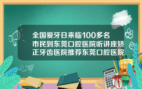 全国爱牙日来临100多名市民到东莞口腔医院听讲座矫正牙齿医院推荐东莞口腔医院