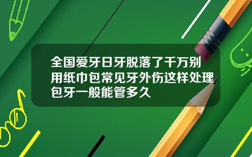 全国爱牙日牙脱落了千万别用纸巾包常见牙外伤这样处理包牙一般能管多久