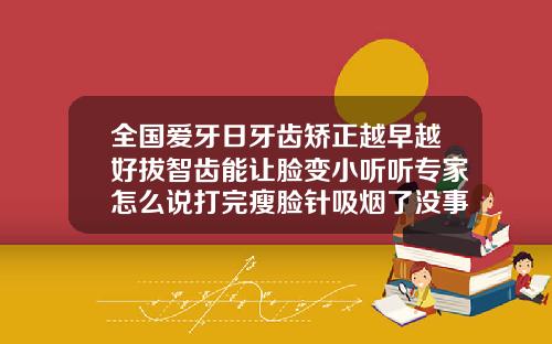 全国爱牙日牙齿矫正越早越好拔智齿能让脸变小听听专家怎么说打完瘦脸针吸烟了没事吧