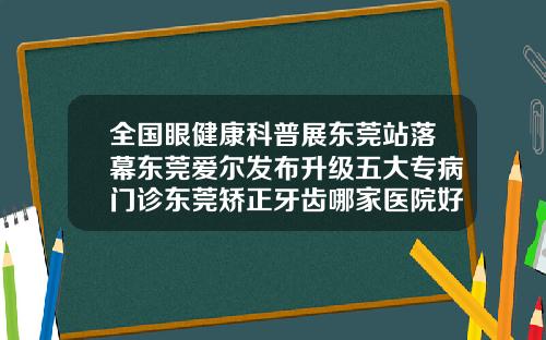 全国眼健康科普展东莞站落幕东莞爱尔发布升级五大专病门诊东莞矫正牙齿哪家医院好