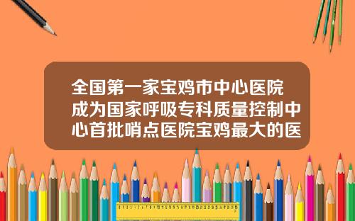 全国第一家宝鸡市中心医院成为国家呼吸专科质量控制中心首批哨点医院宝鸡最大的医院