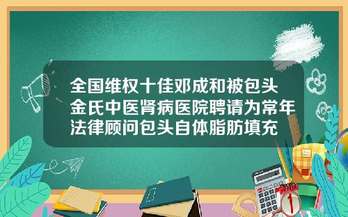全国维权十佳邓成和被包头金氏中医肾病医院聘请为常年法律顾问包头自体脂肪填充