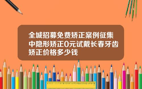 全城招募免费矫正案例征集中隐形矫正0元试戴长春牙齿矫正价格多少钱