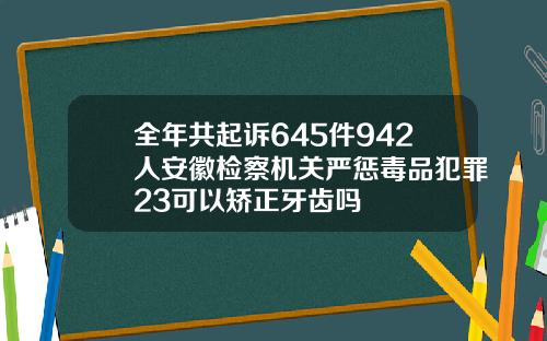 全年共起诉645件942人安徽检察机关严惩毒品犯罪23可以矫正牙齿吗