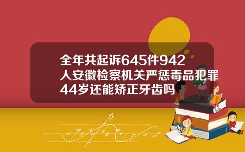 全年共起诉645件942人安徽检察机关严惩毒品犯罪44岁还能矫正牙齿吗