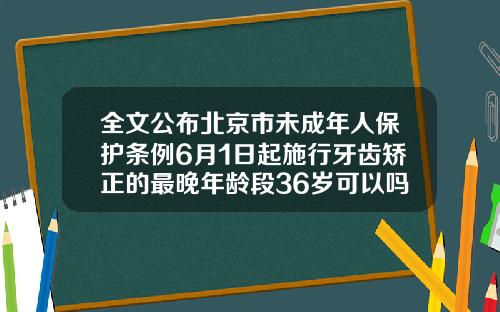 全文公布北京市未成年人保护条例6月1日起施行牙齿矫正的最晚年龄段36岁可以吗