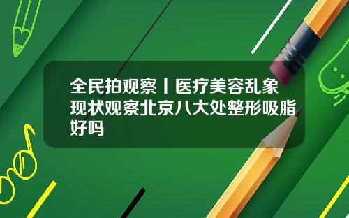 全民拍观察丨医疗美容乱象现状观察北京八大处整形吸脂好吗